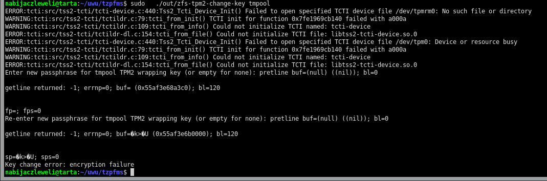 $ sudo   ./out/zfs-tpm2-change-key tmpool ERROR:tcti:src/tss2-tcti/tcti-device.c:440:Tss2_Tcti_Device_Init() Failed to open specified TCTI device file /dev/tpmrm0: No such file or directory WARNING:tcti:src/tss2-tcti/tctildr.c:79:tcti_from_init() TCTI init for function 0x7fe1969cb140 failed with a000a WARNING:tcti:src/tss2-tcti/tctildr.c:109:tcti_from_info() Could not initialize TCTI named: tcti-device ERROR:tcti:src/tss2-tcti/tctildr-dl.c:154:tcti_from_file() Could not initialize TCTI file: libtss2-tcti-device.so.0 ERROR:tcti:src/tss2-tcti/tcti-device.c:440:Tss2_Tcti_Device_Init() Failed to open specified TCTI device file /dev/tpm0: Device or resource busy WARNING:tcti:src/tss2-tcti/tctildr.c:79:tcti_from_init() TCTI init for function 0x7fe1969cb140 failed with a000a WARNING:tcti:src/tss2-tcti/tctildr.c:109:tcti_from_info() Could not initialize TCTI named: tcti-device ERROR:tcti:src/tss2-tcti/tctildr-dl.c:154:tcti_from_file() Could not initialize TCTI file: libtss2-tcti-device.so.0 Enter new passphrase for tmpool TPM2 wrapping key (or empty for none): pretline buf=(null) ((nil)); bl=0  getline returned: -1; errnp=0; buf= (0x55af3e68a3c0); bl=120   fp=; fps=0 Re-enter new passphrase for tmpool TPM2 wrapping key (or empty for none): pretline buf=(null) ((nil)); bl=0  getline returned: -1; errnp=0; buf=�k>�U (0x55af3e6b0000); bl=120   sp=�k>�U; sps=0 Key change error: encryption failure