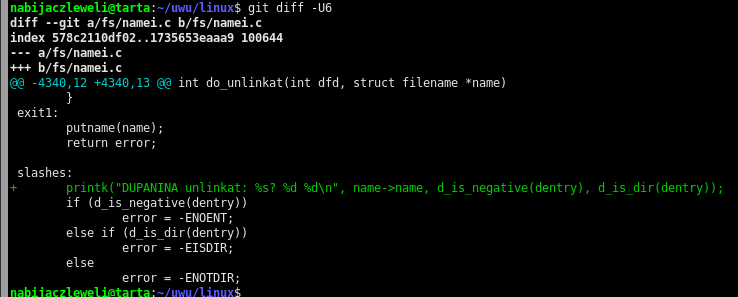 nabijaczleweli@tarta:~/uwu/linux$ git diff -U6 diff --git a/fs/namei.c b/fs/namei.c index 578c2110df02..1735653eaaa9 100644 --- a/fs/namei.c +++ b/fs/namei.c @@ -4340,12 +4340,13 @@ int do_unlinkat(int dfd, struct filename *name)         }  exit1:         putname(name);         return error;   slashes: +       printk("DUPANINA unlinkat: %s? %d %d\n", name->name, d_is_negative(dentry), d_is_dir(dentry));         if (d_is_negative(dentry))                 error = -ENOENT;         else if (d_is_dir(dentry))                 error = -EISDIR;         else                 error = -ENOTDIR;