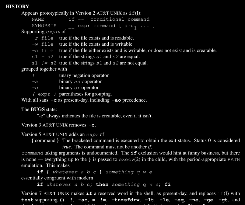 HISTORY Appears prot otypically in Version 2 AT&T UNIX as if(I): NAME if -- conditional command SYNOPSIS if expr command [ arg1 ... ] Suppor ting exprs of -r file tr ue if the file exists and is readable. -w file tr ue if the file exists and is writ able -c file tr ue if the file either exists and is writ able, or does not exist and is creat able. s1 = s2 tr ue if the str ings s1 and s2 are equal. s1 != s2 tr ue if the str ings s1 and s2 are not equal. grouped toget her with ! unar y negation operator -a binar y and operator -o binar y or operator ( expr ) parent heses for grouping. With all sans −c as present-day, including −ao precedence. The BUGS st ate: "-c" alway s indicates the file is creat able, even if it isn’t. Version 3 AT&T UNIX removes −c. Version 5 AT&T UNIX adds an expr of { command } The bracke ted command is executed to obt ain the exit status. Status 0 is considered tr ue. The command must not be another if. command taking arguments is undocumented. The if ex clusion would hint at funny business, but there is none — everything up to the } is passed to execv(2) in the child, with the period-appropr iate PATH emulation. This makes if { whatever a b c } something q w e essentially cong ruent with moder n if whatever a b c; then something q w e; fi Version 7 AT&T UNIX makes if a reser ved word in the shell, as present-day, and replaces if(I) with test suppor ting (), !, −ao, =, !=, −tnzsfdrw, −lt, −le, −eq, −ne, −ge, −gt, and
