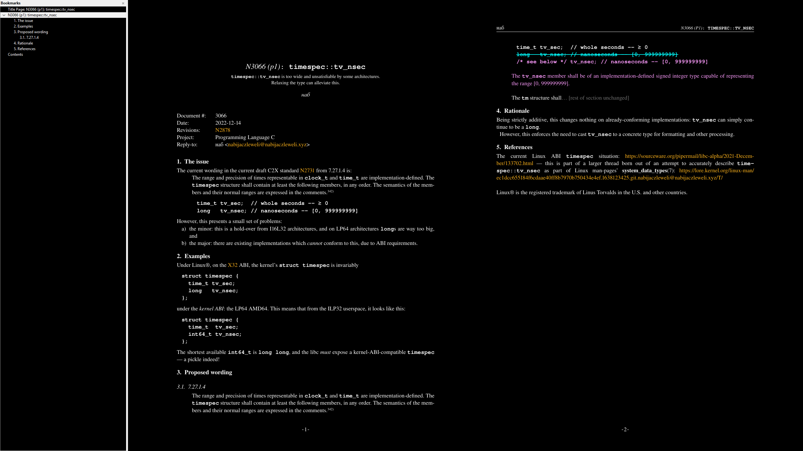 N3066 (p1): timespec::tv_nsec timespec::tv_nsec is too wide and unsatisfiable by some architectures. Relaxing the type can alleviate this. наб Document #: 3066 Date: 2022-12-14 Revisions: N2878 Project: Programming Language C Reply-to: наб <nabijaczleweli@nabijaczleweli.xyz> 1. The issue The current wording in the current draf t C2X standard N2731 from 7.27. 1.4 is: The range and precision of times represent able in clock_t and time_t are implement ation-defined. The timespec structure shall contain at least the following members, in any order. The semantics of the mem- bers and their normal ranges are expressed in the comments.342) time_t tv_sec; // whole seconds -- ≥ 0 long tv_nsec; // nanoseconds -- [0, 999999999] Howe ver, this presents a small set of problems: a) the minor: this is a hold-over from I16L32 architectures, and on LP64 architectures longs are way too big, and b) the major: there are existing implement ations which cannot confor m to this, due to ABI requirements. 2. Examples Under Linux®, on the X32 ABI, the ker nel’s struct timespec is invariably struct timespec { time_t tv_sec; long tv_nsec; }; under the kernel ABI: the LP64 AMD6 4. This means that from the ILP32 userspace, it looks like this: struct timespec { time_t tv_sec; int64_t tv_nsec; }; The shortest available int64_t is long long, and the libc must expose a ker nel-ABI-compatible timespec — a pickle indeed! 3. Proposed wording 3.1. 7.27. 1.4 The range and precision of times represent able in clock_t and time_t are implement ation-defined. The timespec structure shall contain at least the following members, in any order. The semantics of the mem- bers and their normal ranges are expressed in the comments.342) -1- наб N3066 (P1): TIMESPEC::TV_NSEC time_t tv_sec; // whole seconds -- ≥ 0 long tv_nsec; // nanoseconds -- [0, 999999999] ———————————————————————————————————————————————— /* see below */ tv_nsec; // nanoseconds -- [0, 999999999] The tv_nsec member shall be of an implement ation-defined signed integer type capable of representing the range [0, 999999999]. The tm structure shall… [rest of section unchanged] 4. Rationale Being str ictly additive, this changes nothing on already-confor ming implement ations: tv_nsec can simply con- tinue to be a long. Howe ver, this enforces the need to cast tv_nsec to a concrete type for for matting and other processing. 5. References The current Linux ABI timespec situation: https://sourceware.org/piper mail/libc-alpha/2021-Decem- ber/133702.html — this is part of a larger thread born out of an attempt to accurately descr ibe time- spec::tv_nsec as part of Linux man-pages’ syst em_dat a_types(7): https://lore.ker nel.org/linux-man/ ec1dcc655184f6cdaae40f f8b7970b750 434e4ef.1638123425.git.nabijaczleweli@nabijaczleweli.xyz/T/ Linux® is the registered trademark of Linus Tor valds in the U.S. and other countries. -2-