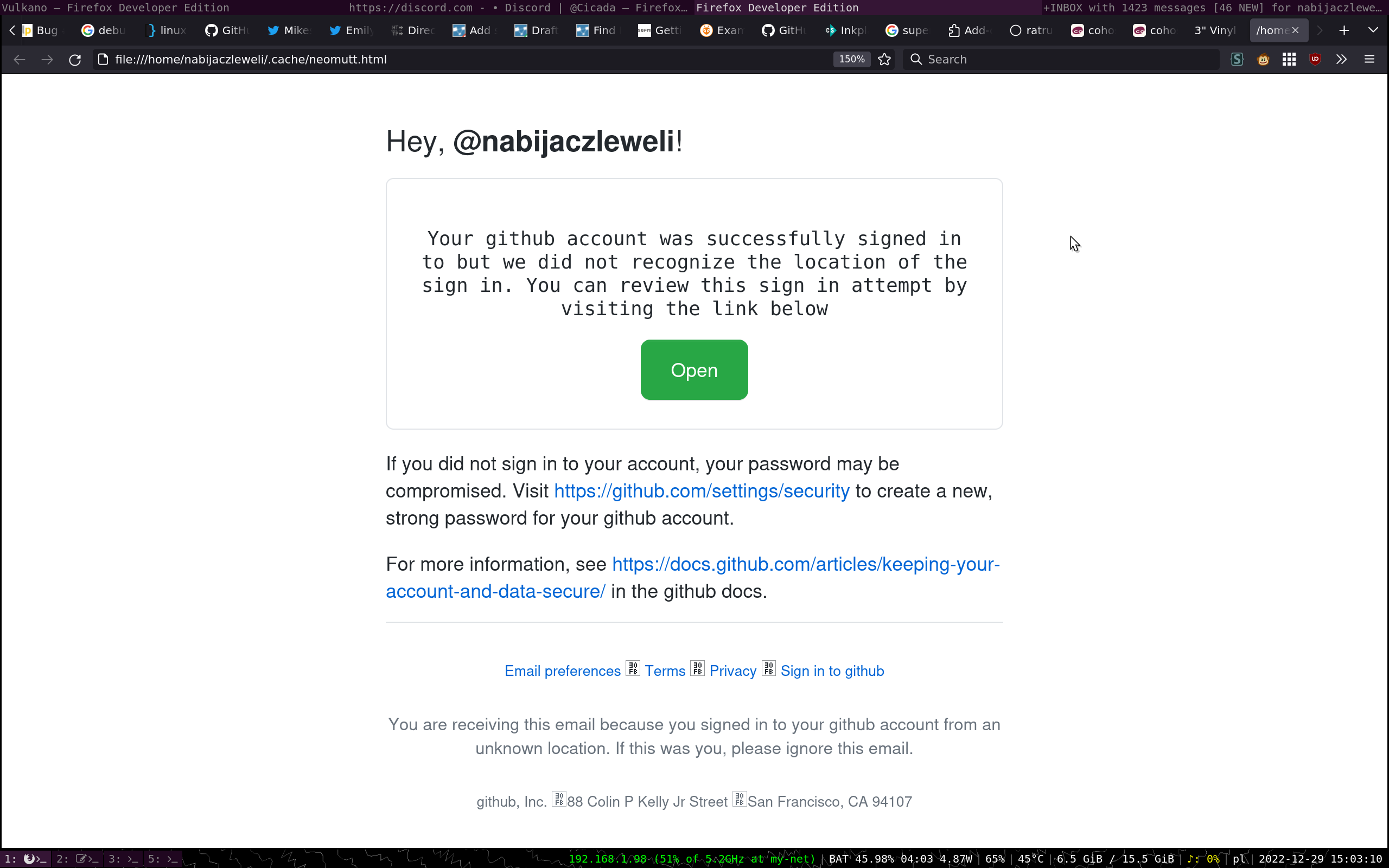  Hey, @nabijaczleweli!     Your github account was successfully signed in to but we did not recognize the location of the sign in. You can review this sign in attempt by visiting the link below     If you did not sign in to your account, your password may be compromised. Visit https://github.com/settings/security to create a new, strong password for your github account.   For more information, see https://docs.github.com/articles/keeping-your-account-and-data-secure/ in the github docs. 	    Email preferences ・ Terms ・ Privacy ・ Sign in to github    You are receiving this email because you signed in to your github account from an unknown location. If this was you, please ignore this email.    github, Inc. ・88 Colin P Kelly Jr Street ・San Francisco, CA 94107